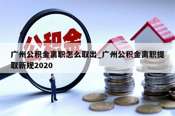 广州公积金离职怎么取出_广州公积金离职提取新规2020