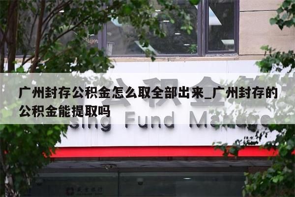 广州封存公积金怎么取全部出来_广州封存的公积金能提取吗