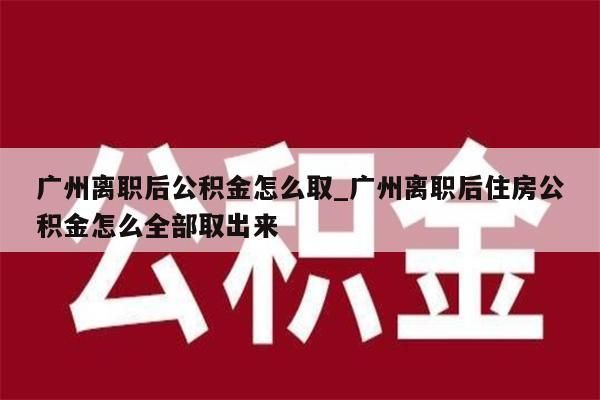 广州离职后公积金怎么取_广州离职后住房公积金怎么全部取出来