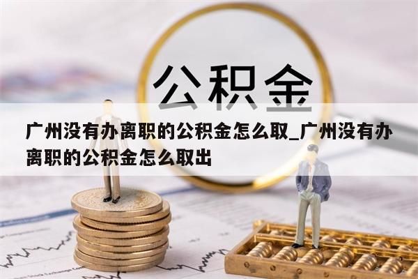 广州没有办离职的公积金怎么取_广州没有办离职的公积金怎么取出