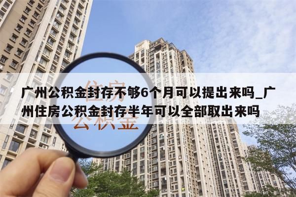 广州公积金封存不够6个月可以提出来吗_广州住房公积金封存半年可以全部取出来吗