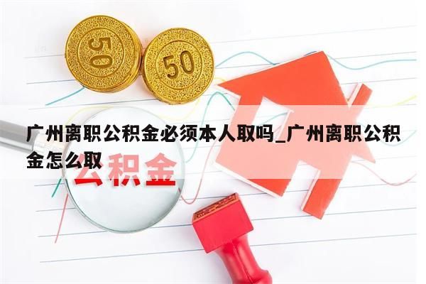 广州离职公积金必须本人取吗_广州离职公积金怎么取